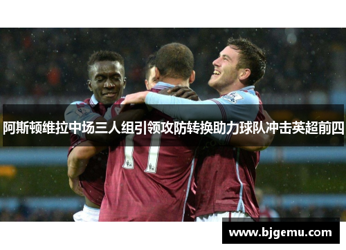 阿斯顿维拉中场三人组引领攻防转换助力球队冲击英超前四